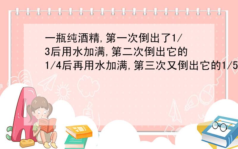 一瓶纯酒精,第一次倒出了1/3后用水加满,第二次倒出它的1/4后再用水加满,第三次又倒出它的1/5,这时瓶里这时瓶里剩下的纯酒精占原来这瓶纯酒精的几分之几?有算式,有解释就更好了.