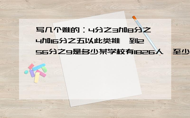 写几个难的：4分之3加8分之4加16分之五以此类推,到256分之9是多少某学校有1826人,至少有多少人生日相同三位数中至少出现一个八的除数有几个冬天草不长,反而减少,草够20牛吃5天,15牛吃6天,