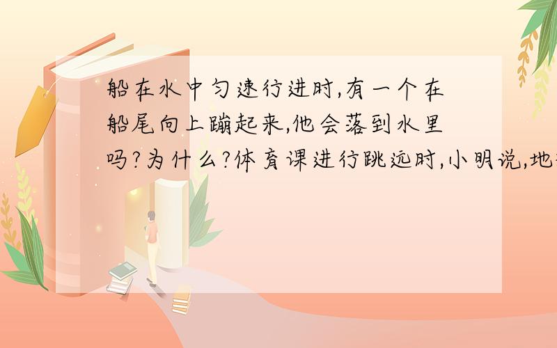 船在水中匀速行进时,有一个在船尾向上蹦起来,他会落到水里吗?为什么?体育课进行跳远时,小明说,地球是自西向东转的,跳远时若向西跳,必跳得远,你认为是否真的如此?请答如上两个问题.关