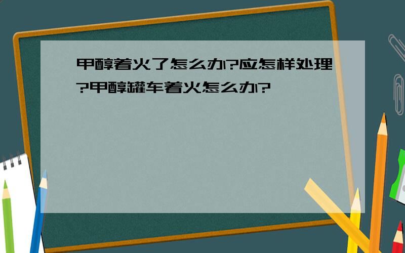 甲醇着火了怎么办?应怎样处理?甲醇罐车着火怎么办?