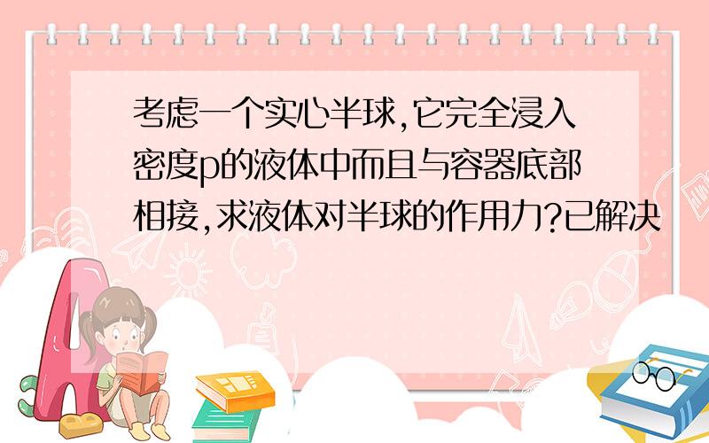 考虑一个实心半球,它完全浸入密度p的液体中而且与容器底部相接,求液体对半球的作用力?已解决