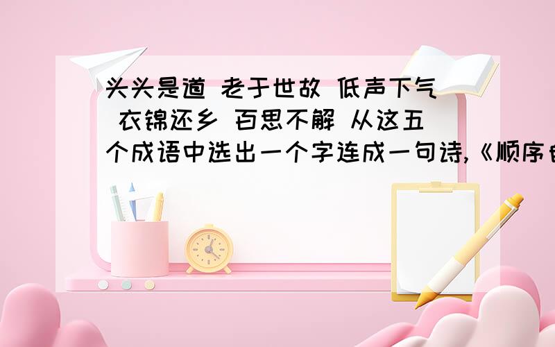 头头是道 老于世故 低声下气 衣锦还乡 百思不解 从这五个成语中选出一个字连成一句诗,《顺序自排》急