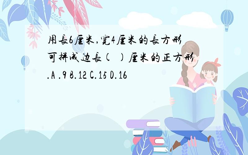 用长6厘米,宽4厘米的长方形可拼成边长( )厘米的正方形.A .9 B.12 C.15 D.16