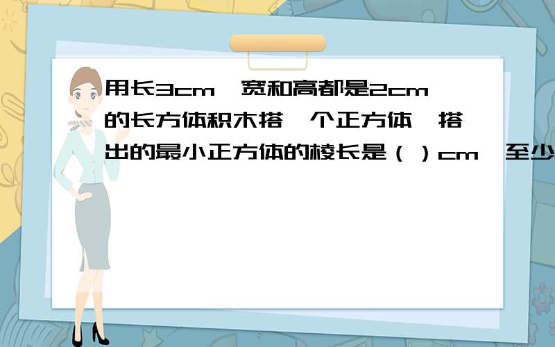 用长3cm,宽和高都是2cm的长方体积木搭一个正方体,搭出的最小正方体的棱长是（）cm,至少要（）块.急用