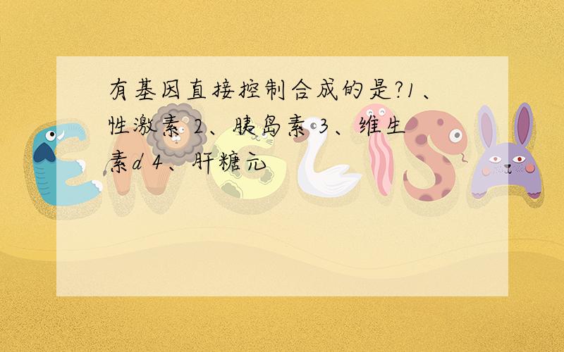 有基因直接控制合成的是?1、性激素 2、胰岛素 3、维生素d 4、肝糖元