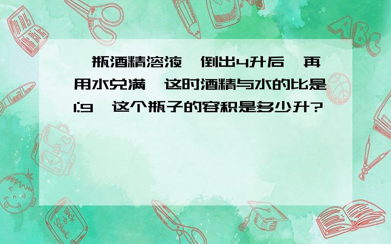 一瓶酒精溶液,倒出4升后,再用水兑满,这时酒精与水的比是1:9,这个瓶子的容积是多少升?