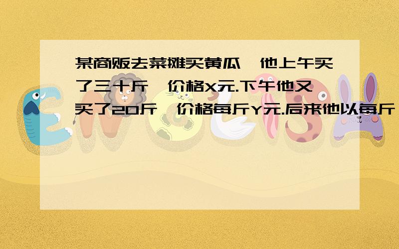 某商贩去菜摊买黄瓜,他上午买了三十斤,价格X元.下午他又买了20斤,价格每斤Y元.后来他以每斤 X+Y一 一一 元的价格卖完后,发现赔了钱.原因是什么?2 老师让学习好的同学出的题,我看都看不懂