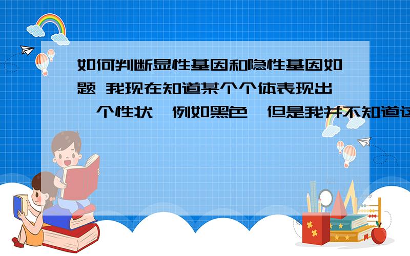 如何判断显性基因和隐性基因如题 我现在知道某个个体表现出一个性状,例如黑色,但是我并不知道这个个体的基因配型是什么（即不知道个体的基因配型是等位基因三种组合中的哪一种） 能