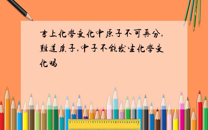 书上化学变化中原子不可再分,难道质子,中子不能发生化学变化吗