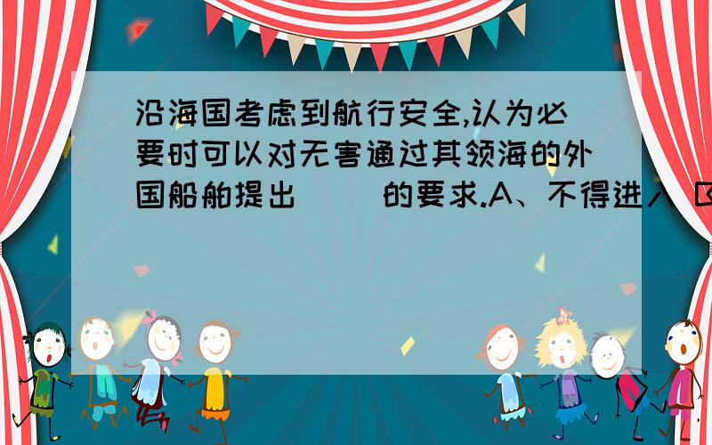 沿海国考虑到航行安全,认为必要时可以对无害通过其领海的外国船舶提出（ ）的要求.A、不得进入 B、限时进入 C、按指定航道航行 D、无权要求