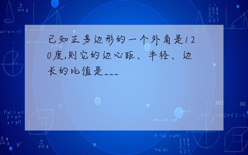 已知正多边形的一个外角是120度,则它的边心距、半径、边长的比值是___