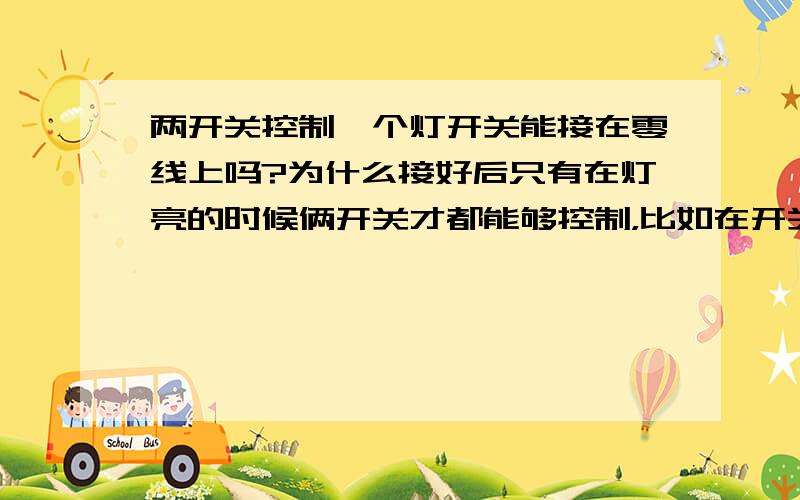 两开关控制一个灯开关能接在零线上吗?为什么接好后只有在灯亮的时候俩开关才都能够控制，比如在开关1关了灯以后再用开关2就不能开灯，反过来也如此。不吝赐教，