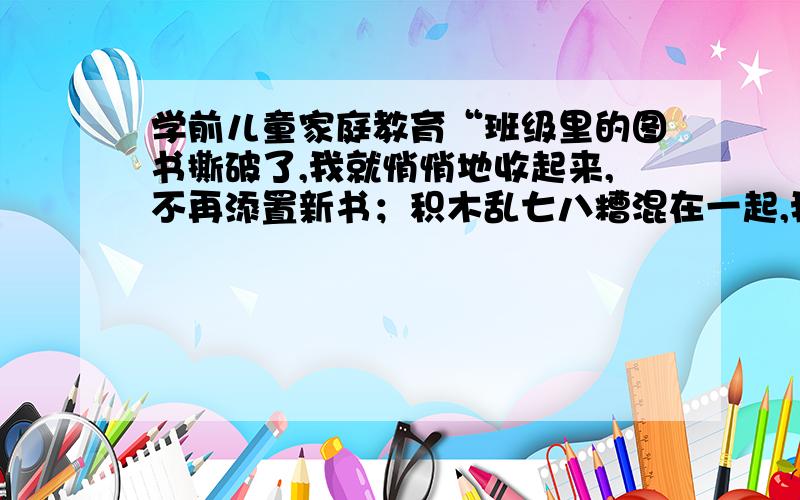 学前儿童家庭教育“班级里的图书撕破了,我就悄悄地收起来,不再添置新书；积木乱七八糟混在一起,我也收起来了,不给孩子玩；水彩笔坏了,我也不急于补齐.在自由活动中,孩子们没书看,没