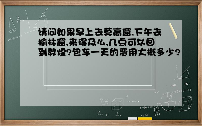 请问如果早上去莫高窟,下午去榆林窟,来得及么,几点可以回到敦煌?包车一天的费用大概多少?