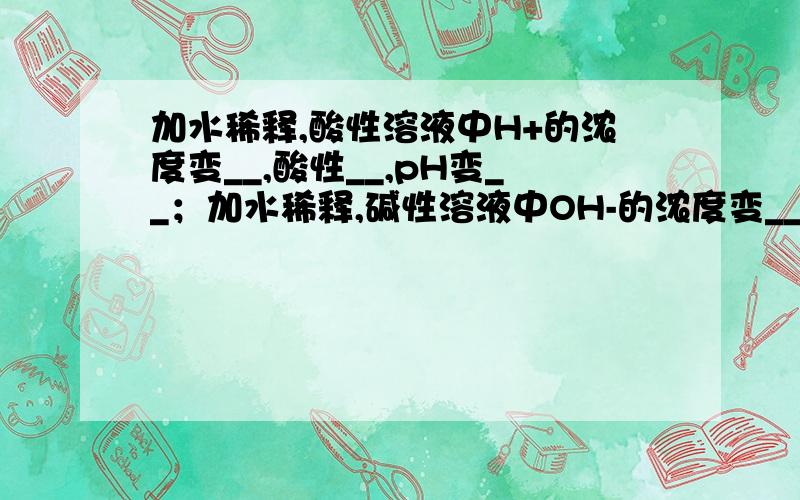 加水稀释,酸性溶液中H+的浓度变__,酸性__,pH变__；加水稀释,碱性溶液中OH-的浓度变__,碱性__,pH变__