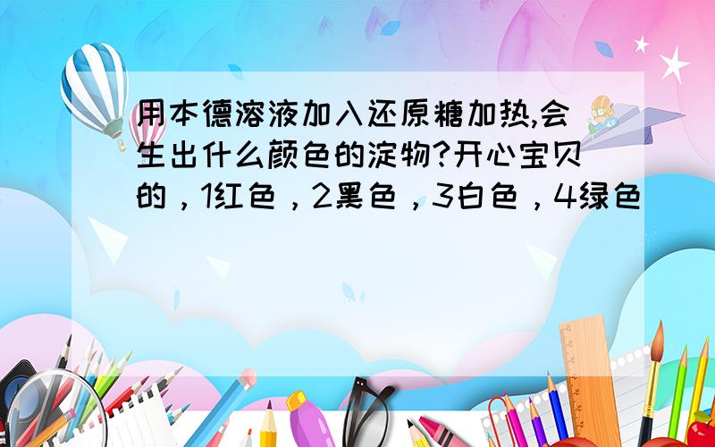 用本德溶液加入还原糖加热,会生出什么颜色的淀物?开心宝贝的，1红色，2黑色，3白色，4绿色