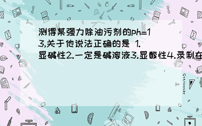 测得某强力除油污剂的ph=13,关于他说法正确的是 1.显碱性2.一定是碱溶液3.显酸性4.录制在空气中ph将变大