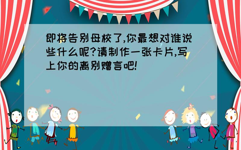 即将告别母校了,你最想对谁说些什么呢?请制作一张卡片,写上你的离别赠言吧!