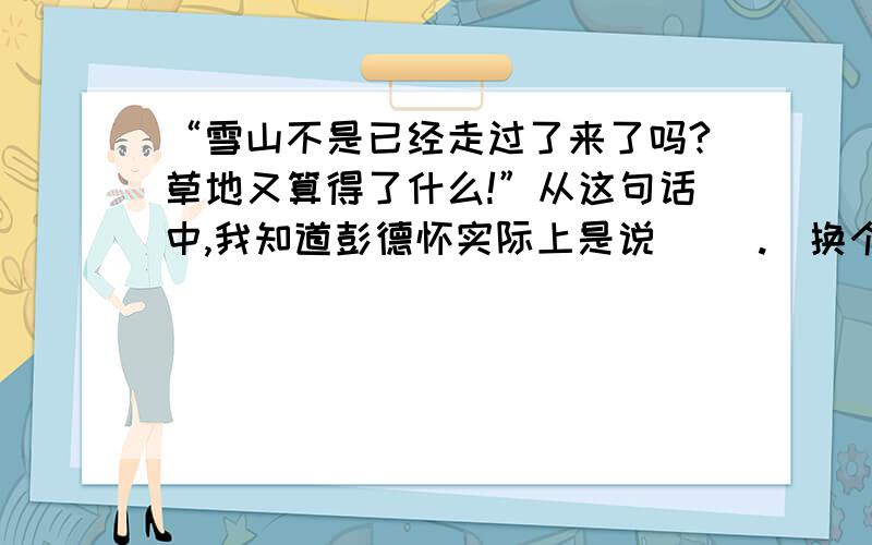 “雪山不是已经走过了来了吗?草地又算得了什么!”从这句话中,我知道彭德怀实际上是说（ ）.（换个说法）