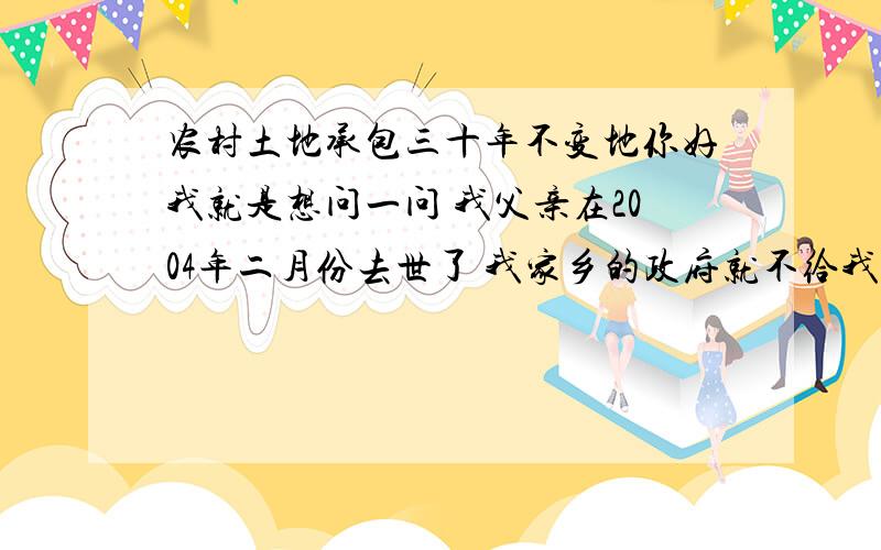 农村土地承包三十年不变地你好我就是想问一问 我父亲在2004年二月份去世了 我家乡的政府就不给我们地了 你说这样合法吗?