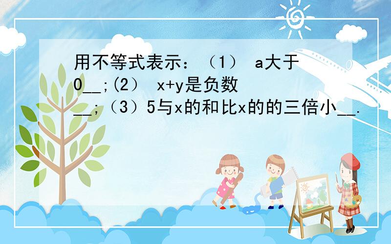 用不等式表示：（1） a大于0__;(2） x+y是负数__;（3）5与x的和比x的的三倍小__.