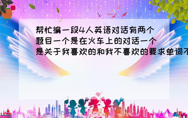 帮忙编一段4人英语对话有两个题目一个是在火车上的对话一个是关于我喜欢的和我不喜欢的要求单词不要太生僻单词数不超过200个