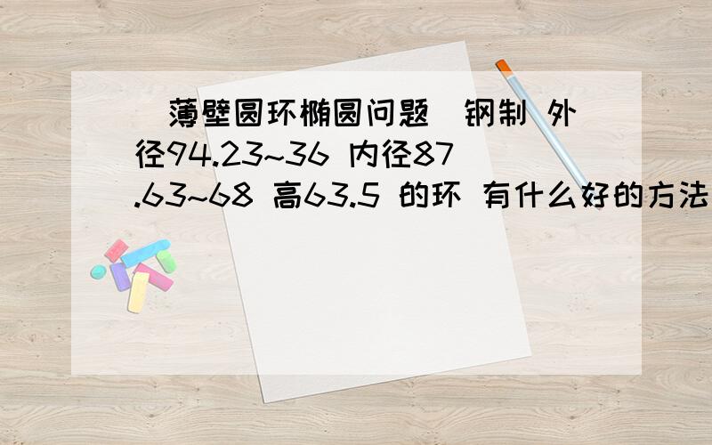 （薄壁圆环椭圆问题）钢制 外径94.23~36 内径87.63~68 高63.5 的环 有什么好的方法做 现在是椭圆严重 超出公差有谁有经验的 交流下