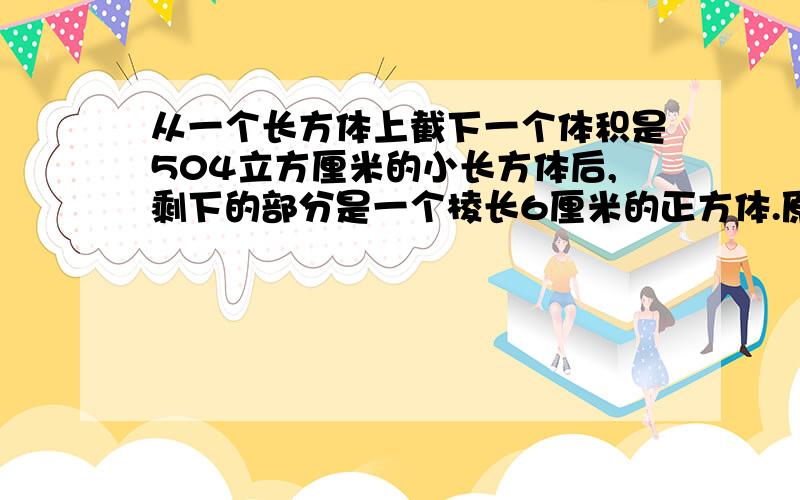 从一个长方体上截下一个体积是504立方厘米的小长方体后,剩下的部分是一个棱长6厘米的正方体.原来表面积是?是这么写的吧：504÷（6×6）＋6＝20（厘米）6×6×2＋6×20×4＝552（平方厘米）但是