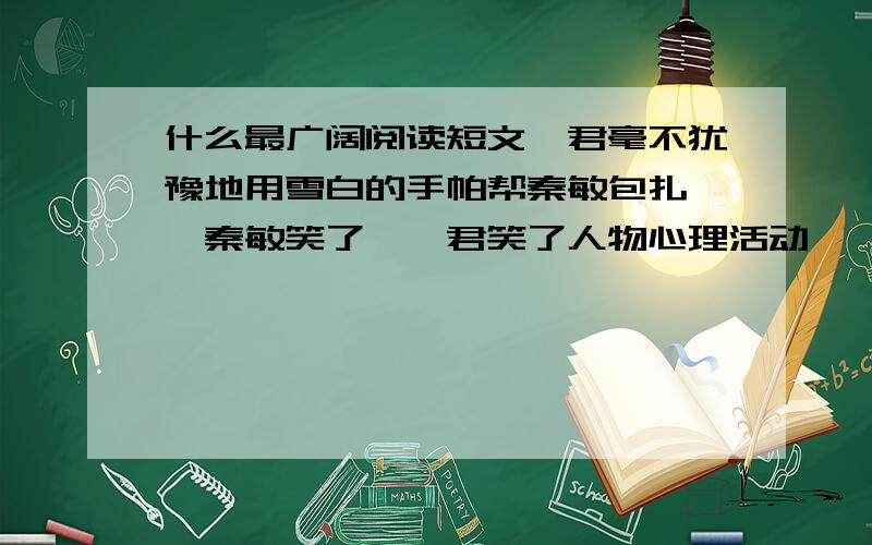 什么最广阔阅读短文雯君毫不犹豫地用雪白的手帕帮秦敏包扎 ,秦敏笑了,雯君笑了人物心理活动