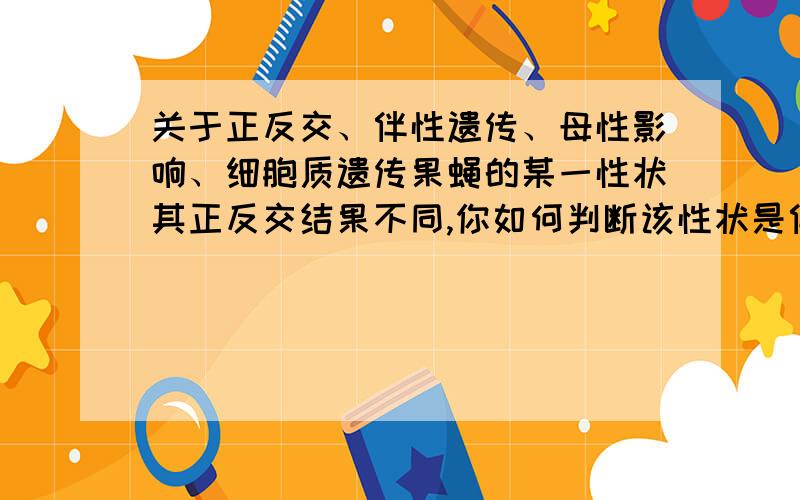 关于正反交、伴性遗传、母性影响、细胞质遗传果蝇的某一性状其正反交结果不同,你如何判断该性状是伴性遗传?是母性影响?还是细胞质遗传?