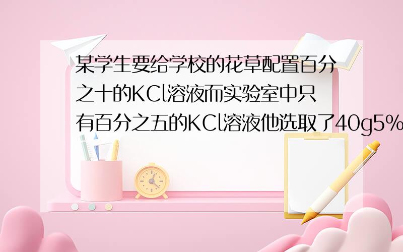 某学生要给学校的花草配置百分之十的KCl溶液而实验室中只有百分之五的KCl溶液他选取了40g5%的KCl溶液.请你参与思考有几种方法可以使5%的KCl溶液变成10%的KCl溶液?