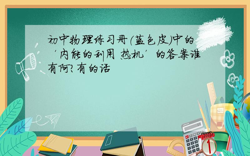 初中物理练习册（蓝色皮）中的‘内能的利用 热机’的答案谁有阿?有的话