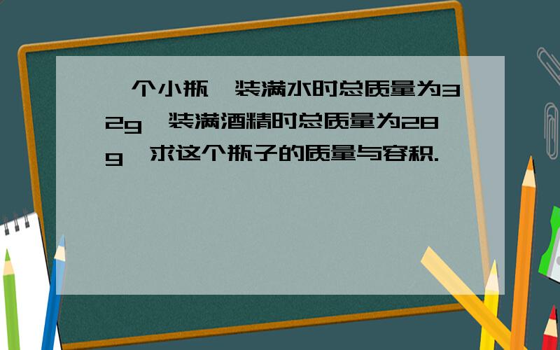 一个小瓶,装满水时总质量为32g,装满酒精时总质量为28g,求这个瓶子的质量与容积.