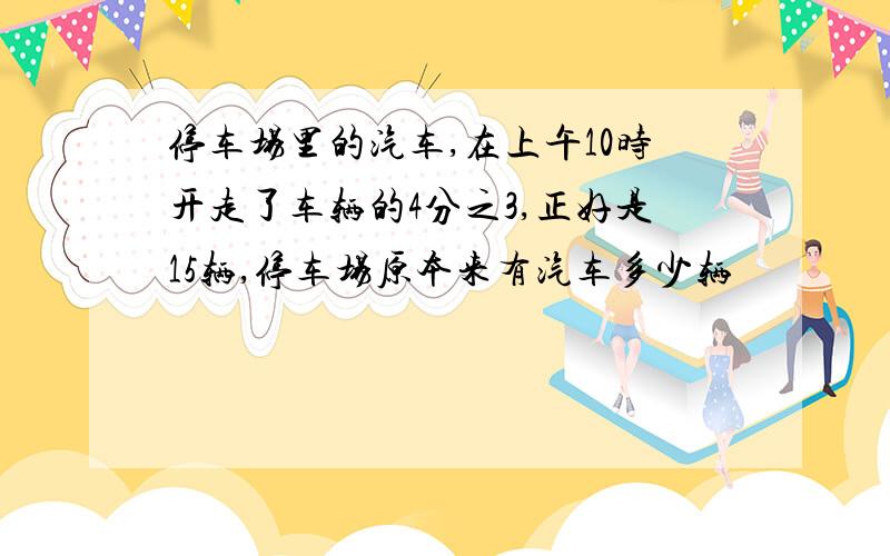 停车场里的汽车,在上午10时开走了车辆的4分之3,正好是15辆,停车场原本来有汽车多少辆