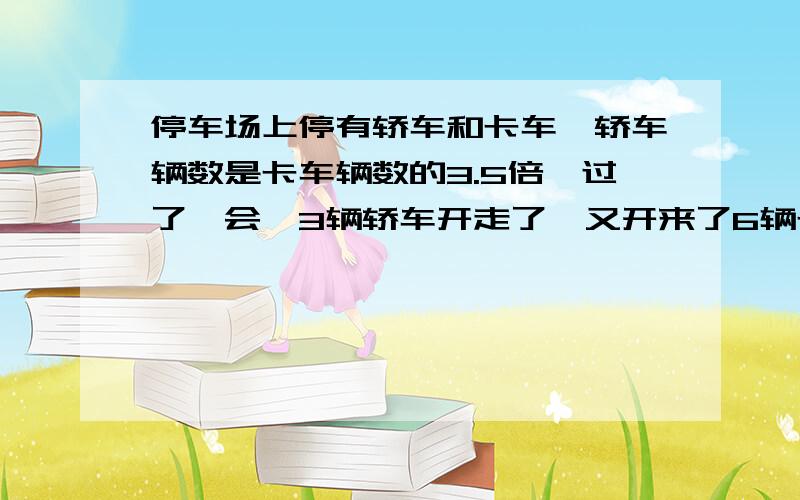 停车场上停有轿车和卡车,轿车辆数是卡车辆数的3.5倍,过了一会,3辆轿车开走了,又开来了6辆卡车,这是停车场轿车的辆数是卡车辆数的2.3倍,那么,停车场原来停有几辆车?