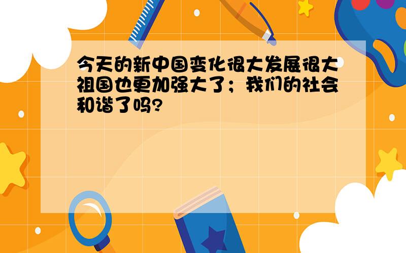 今天的新中国变化很大发展很大祖国也更加强大了；我们的社会和谐了吗?