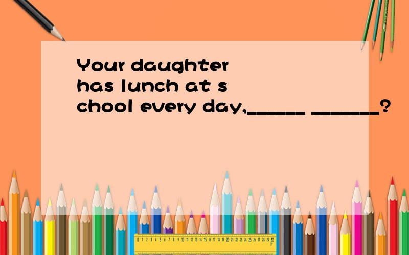 Your daughter has lunch at school every day,______ _______?