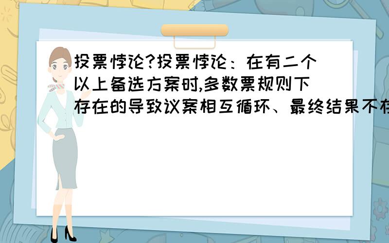 投票悖论?投票悖论：在有二个以上备选方案时,多数票规则下存在的导致议案相互循环、最终结果不存在的现象.这种现象在公共选择理论中被称为“周期多数现象”或“投票悖论现象”或“