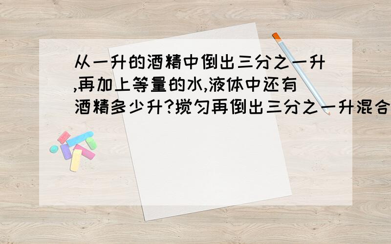 从一升的酒精中倒出三分之一升,再加上等量的水,液体中还有酒精多少升?搅匀再倒出三分之一升混合液,并加入等量的水,再搅匀再倒出三分之一混合液,并加入等量的水,这时,所得混合液中还