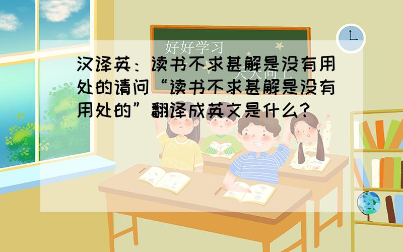 汉译英：读书不求甚解是没有用处的请问“读书不求甚解是没有用处的”翻译成英文是什么?