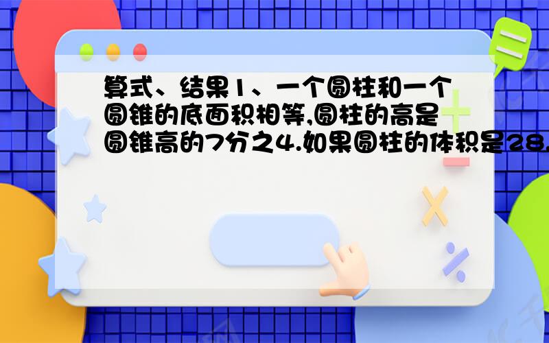 算式、结果1、一个圆柱和一个圆锥的底面积相等,圆柱的高是圆锥高的7分之4.如果圆柱的体积是28.26平方厘米.圆锥体积是多少?2、一个圆柱与圆锥的高相等,圆柱的底面积是圆锥底面积的5分之4