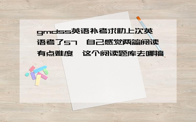 gmdss英语补考求助上次英语考了57,自己感觉两篇阅读有点难度,这个阅读题库去哪搞