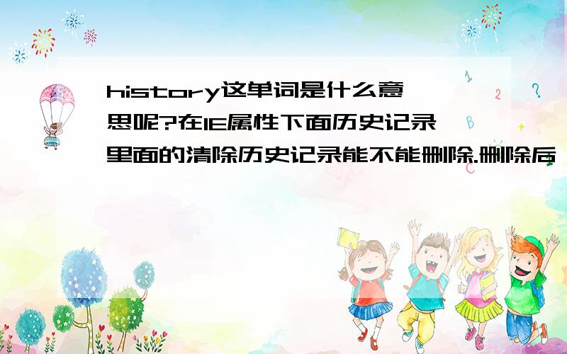 history这单词是什么意思呢?在IE属性下面历史记录里面的清除历史记录能不能删除.删除后,打开IE后是不是那个历史记录就没有了呢?会不会删除掉别的东东呀?先在这谢过了.