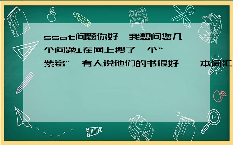 ssat问题你好,我想问您几个问题.1.在网上搜了一个“紫铭”,有人说他们的书很好,一本词汇,一本指导书,全名是什么呢?2. 上海新东方老师自己编的书在市场上有卖吗,叫什么?3.我是南京人,这里