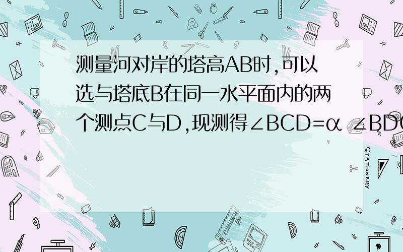 测量河对岸的塔高AB时,可以选与塔底B在同一水平面内的两个测点C与D,现测得∠BCD=α ∠BDC=β CD=a 并在点C 测得塔顶A的仰角为θ,求塔高AB.