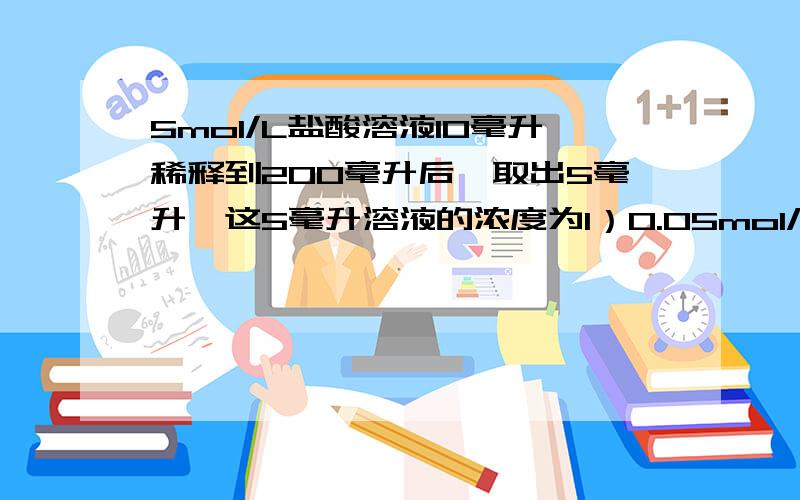 5mol/L盐酸溶液10毫升稀释到200毫升后,取出5毫升,这5毫升溶液的浓度为1）0.05mol/L 2）0.25mol/L 3）0.1mol/L 4）0.5mol/L