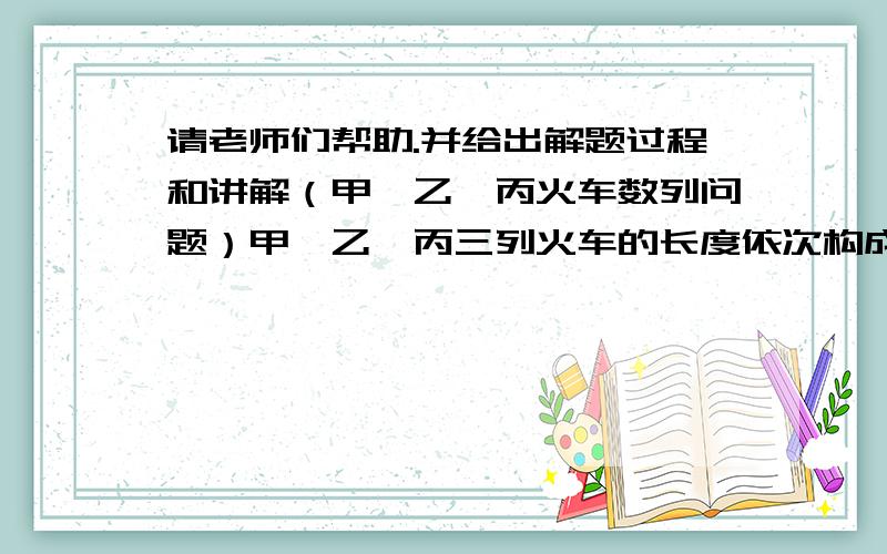 请老师们帮助.并给出解题过程和讲解（甲、乙、丙火车数列问题）甲、乙、丙三列火车的长度依次构成一个等差数列.如果甲、乙火车向东,丙火车向西,某一时刻三辆车的车头恰好对齐,经过