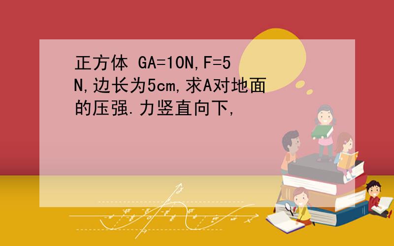 正方体 GA=10N,F=5N,边长为5cm,求A对地面的压强.力竖直向下,