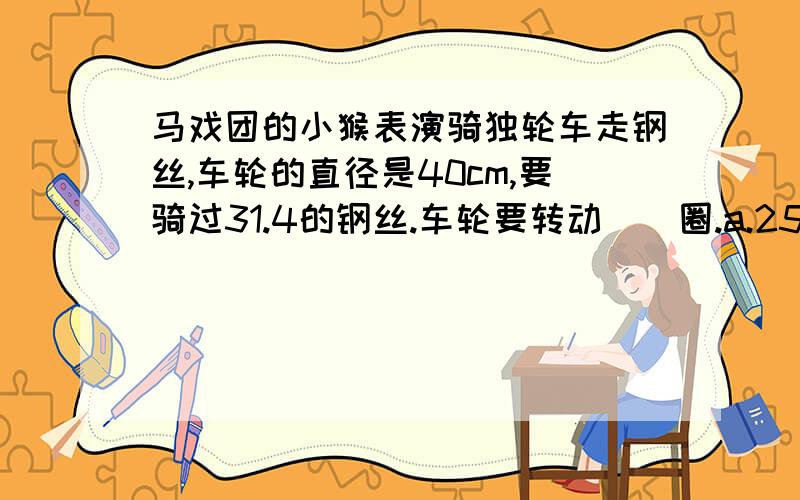 马戏团的小猴表演骑独轮车走钢丝,车轮的直径是40cm,要骑过31.4的钢丝.车轮要转动（）圈.a.25 b.30 c.50