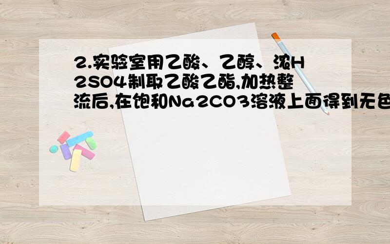 2.实验室用乙酸、乙醇、浓H2SO4制取乙酸乙酯,加热整流后,在饱和Na2CO3溶液上面得到无色油状液体,当振荡混合时,有气泡产生,原因是（）A.产品中有被蒸馏出的H2SO4 B.有部分未反应的乙醇被蒸馏